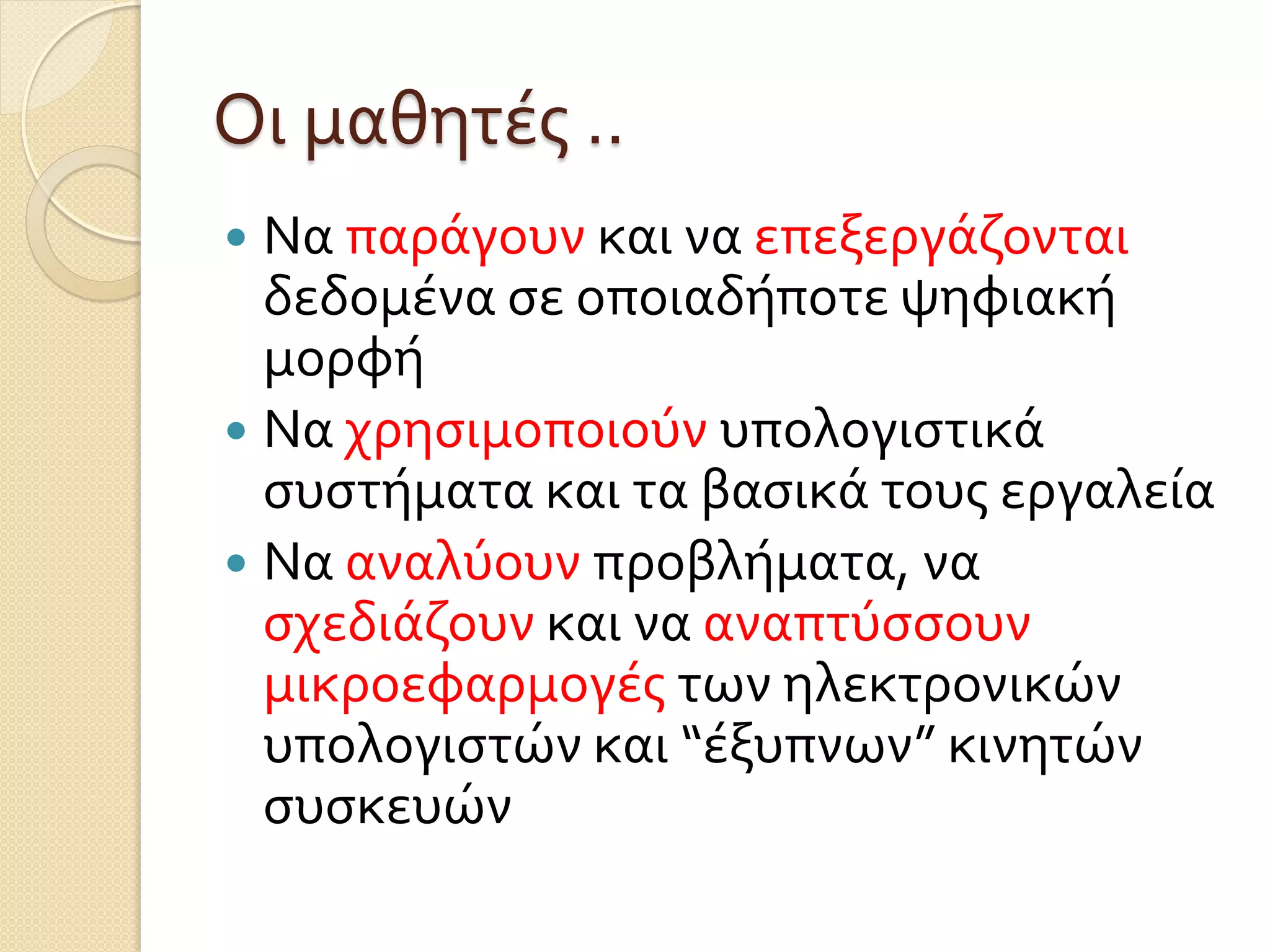 Οι μαθητές ..
 Να παράγουν και να επεξεργάζονται
δεδομένα σε οποιαδήποτε ψηφιακή
μορφή
 Να χρησιμοποιούν υπολογιστικά
συστήματα και τα βασικά τους εργαλεία
 Να αναλύουν προβλήματα, να
σχεδιάζουν και να αναπτύσσουν
μικροεφαρμογές των ηλεκτρονικών
υπολογιστών και “έξυπνων” κινητών
συσκευών
 