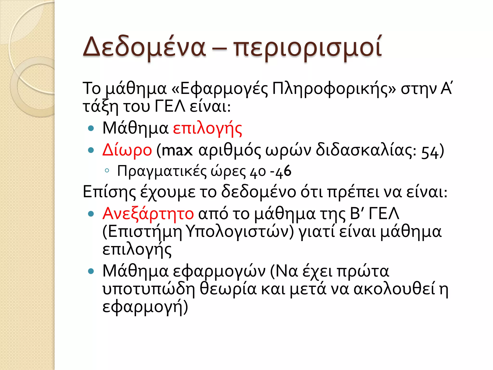 Δεδομένα – περιορισμοί
Το μάθημα «Εφαρμογές Πληροφορικής» στην Α ́
τάξη του ΓΕΛ είναι:
 Μάθημα επιλογής
 Δίωρο (max αριθμός ωρών διδασκαλίας: 54)
◦ Πραγματικές ώρες 40 -46
Επίσης έχουμε το δεδομένο ότι πρέπει να είναι:
 Ανεξάρτητο από το μάθημα της Β’ ΓΕΛ
(ΕπιστήμηΥπολογιστών) γιατί είναι μάθημα
επιλογής
 Μάθημα εφαρμογών (Να έχει πρώτα
υποτυπώδη θεωρία και μετά να ακολουθεί η
εφαρμογή)
 