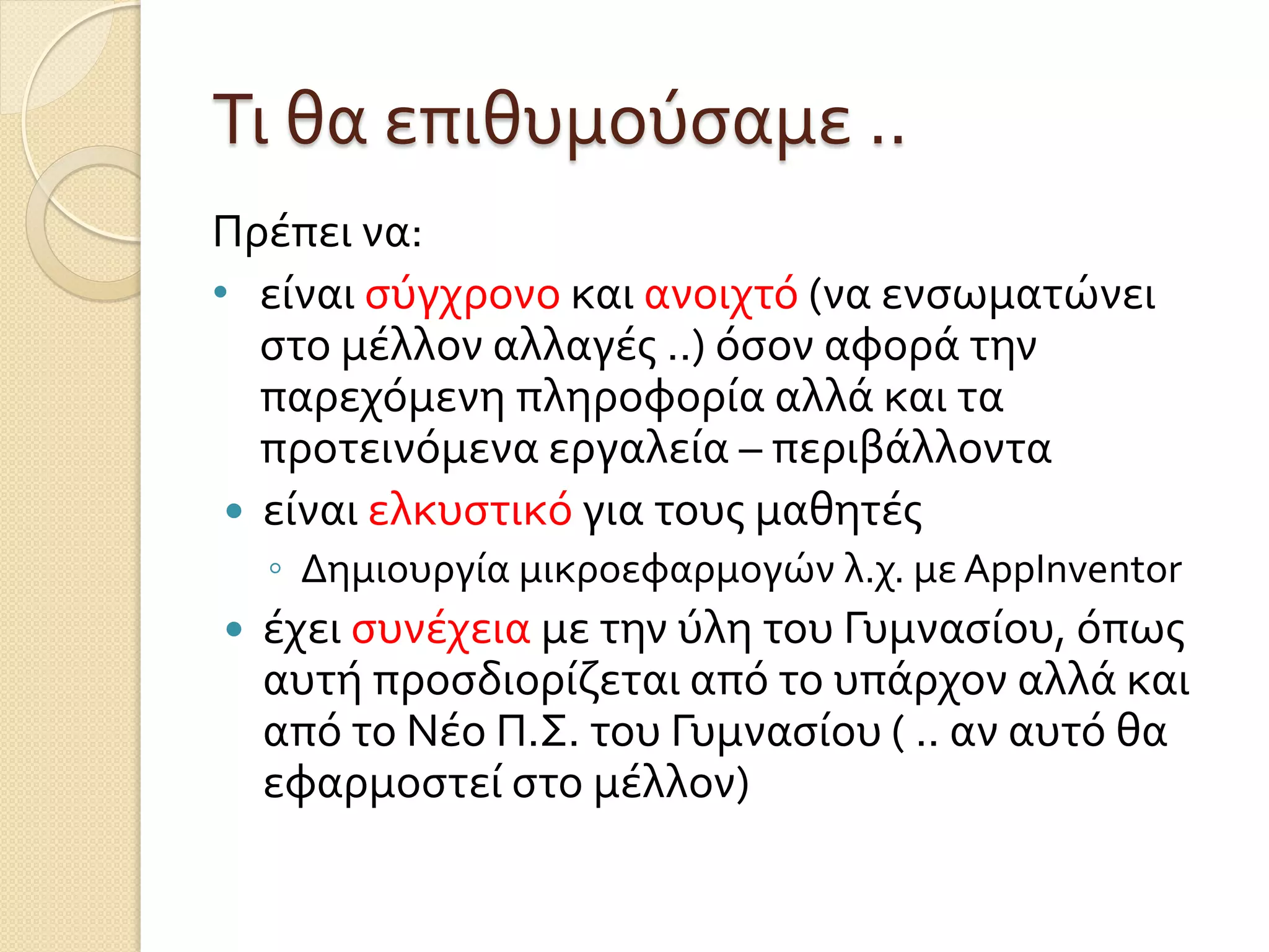 Τι θα επιθυμούσαμε ..
Πρέπει να:
• είναι σύγχρονο και ανοιχτό (να ενσωματώνει
στο μέλλον αλλαγές ..) όσον αφορά την
παρεχόμενη πληροφορία αλλά και τα
προτεινόμενα εργαλεία – περιβάλλοντα
 είναι ελκυστικό για τους μαθητές
◦ Δημιουργία μικροεφαρμογών λ.χ. με AppInventor
 έχει συνέχεια με την ύλη του Γυμνασίου, όπως
αυτή προσδιορίζεται από το υπάρχον αλλά και
από το Νέο Π.Σ. του Γυμνασίου ( .. αν αυτό θα
εφαρμοστεί στο μέλλον)
 