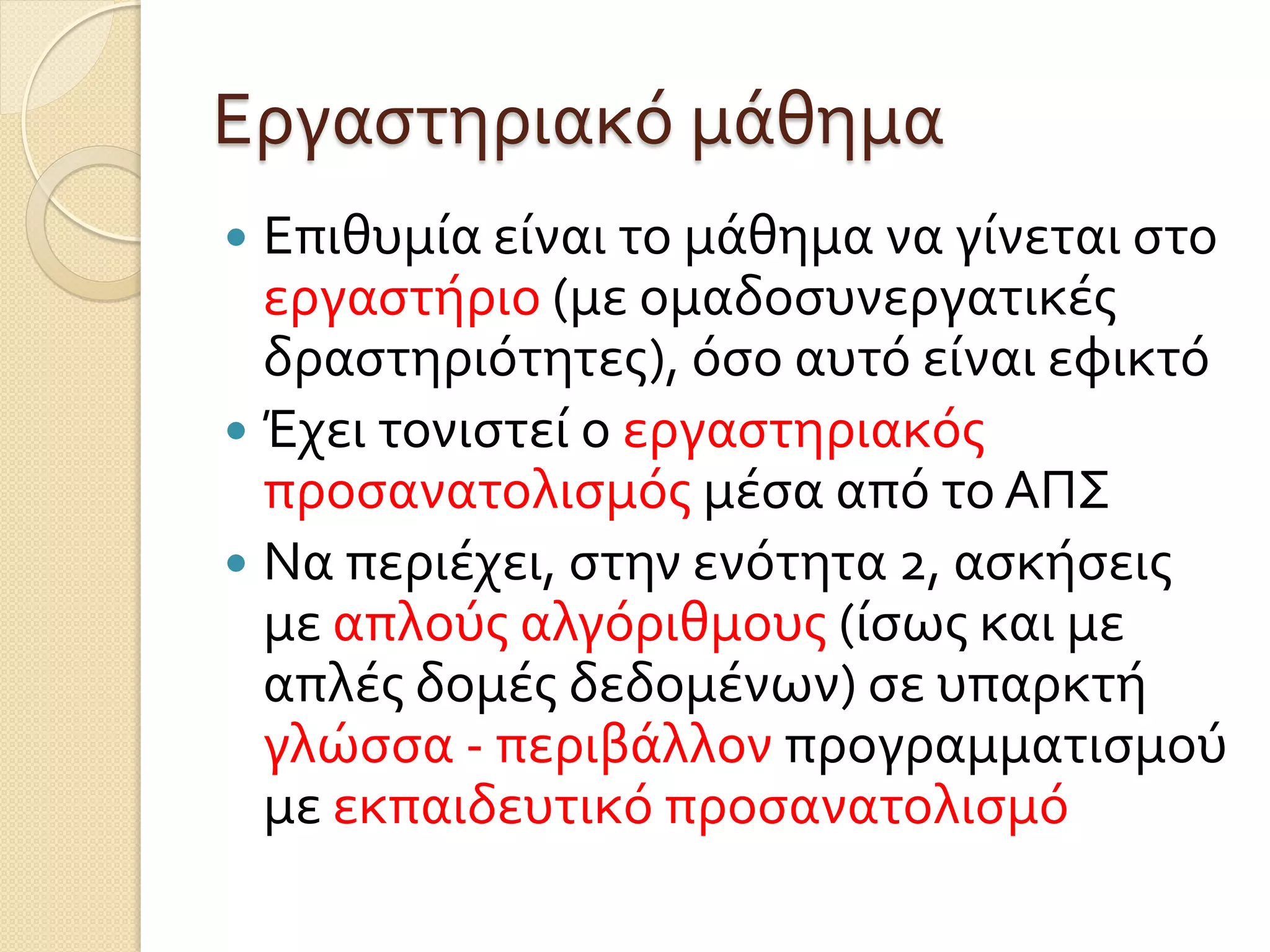 Εργαστηριακό μάθημα
 Επιθυμία είναι το μάθημα να γίνεται στο
εργαστήριο (με ομαδοσυνεργατικές
δραστηριότητες), όσο αυτό είναι εφικτό
 Έχει τονιστεί ο εργαστηριακός
προσανατολισμός μέσα από το ΑΠΣ
 Να περιέχει, στην ενότητα 2, ασκήσεις
με απλούς αλγόριθμους (ίσως και με
απλές δομές δεδομένων) σε υπαρκτή
γλώσσα - περιβάλλον προγραμματισμού
με εκπαιδευτικό προσανατολισμό
 