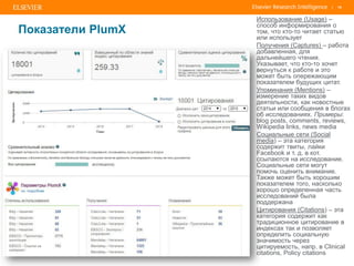 | 18
Показатели PlumX
Использование (Usage) –
cпособ информирования о
том, что кто-то читает статью
или использует
Получения (Captures) – работа
добавленная, для
дальнейшего чтения.
Указывает, что кто-то хочет
вернуться к работе и это
может быть опережающим
показателем будущих цитат.
Упоминания (Mentions) –
измерение таких видов
деятельности, как новостные
статьи или сообщения в блогах
об исследованиях. Примеры:
blog posts, comments, reviews,
Wikipedia links, news media
Социальные сети (Social
media) – эта категория
содержит твиты, лайки
Facebook и т. д. в кот.
ссылаются на исследование.
Социальные сети могут
помочь оценить внимание.
Также может быть хорошим
показателем того, насколько
хорошо определенная часть
исследований была
поддержана
Цитирования (Citations) – эта
категория содержит как
традиционное цитирование в
индексах так и позволяет
определить социальную
значимость через
цитируемость, напр. в Clinical
citations, Policy citations
 