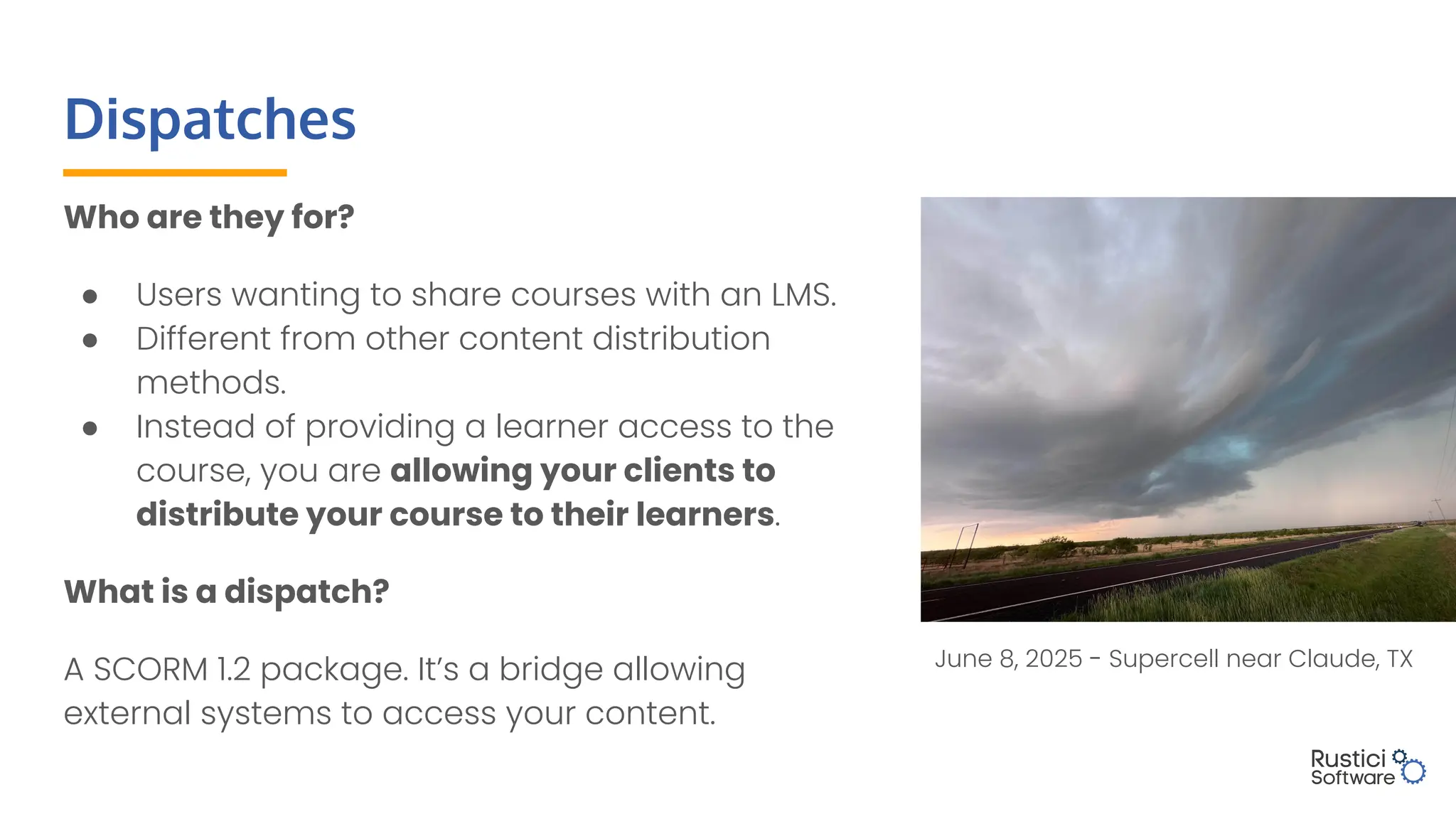 Dispatches
Who are they for?
● Users wanting to share courses with an LMS.
● Different from other content distribution
methods.
● Instead of providing a learner access to the
course, you are allowing your clients to
distribute your course to their learners.
What is a dispatch?
A SCORM 1.2 package. It’s a bridge allowing
external systems to access your content.
June 8, 2025 - Supercell near Claude, TX
 