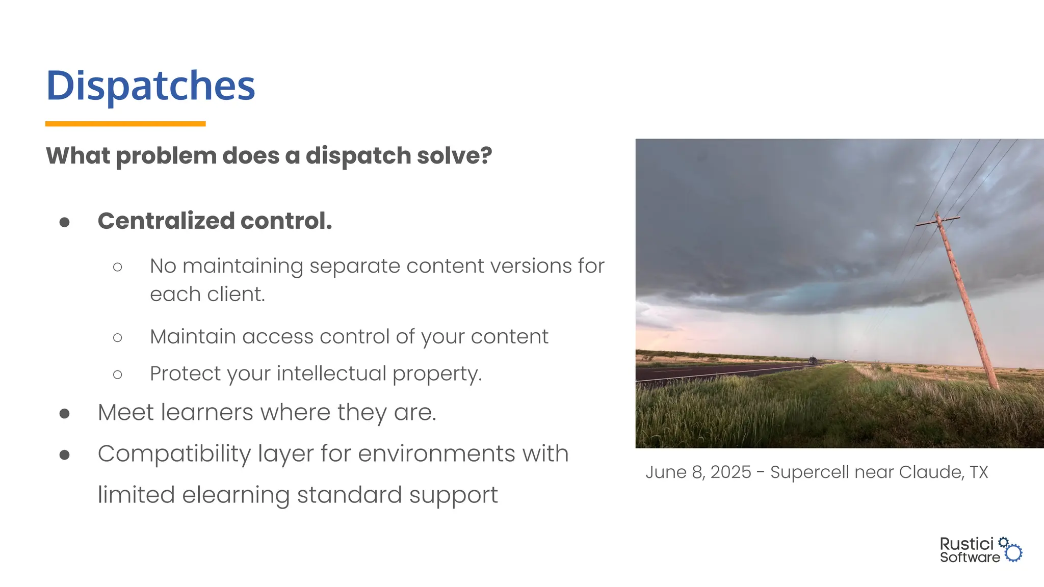 Dispatches
What problem does a dispatch solve?
● Centralized control.
○ No maintaining separate content versions for
each client.
○ Maintain access control of your content
○ Protect your intellectual property.
● Meet learners where they are.
● Compatibility layer for environments with
limited elearning standard support
June 8, 2025 - Supercell near Claude, TX
 