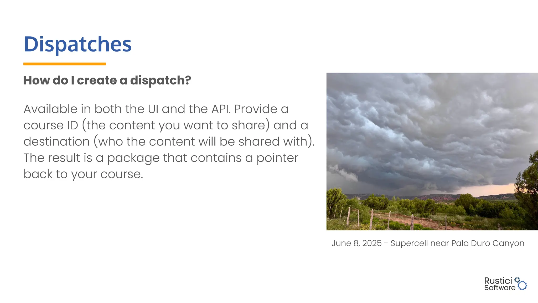 Dispatches
How do I create a dispatch?
Available in both the UI and the API. Provide a
course ID (the content you want to share) and a
destination (who the content will be shared with).
The result is a package that contains a pointer
back to your course.
June 8, 2025 - Supercell near Palo Duro Canyon
 