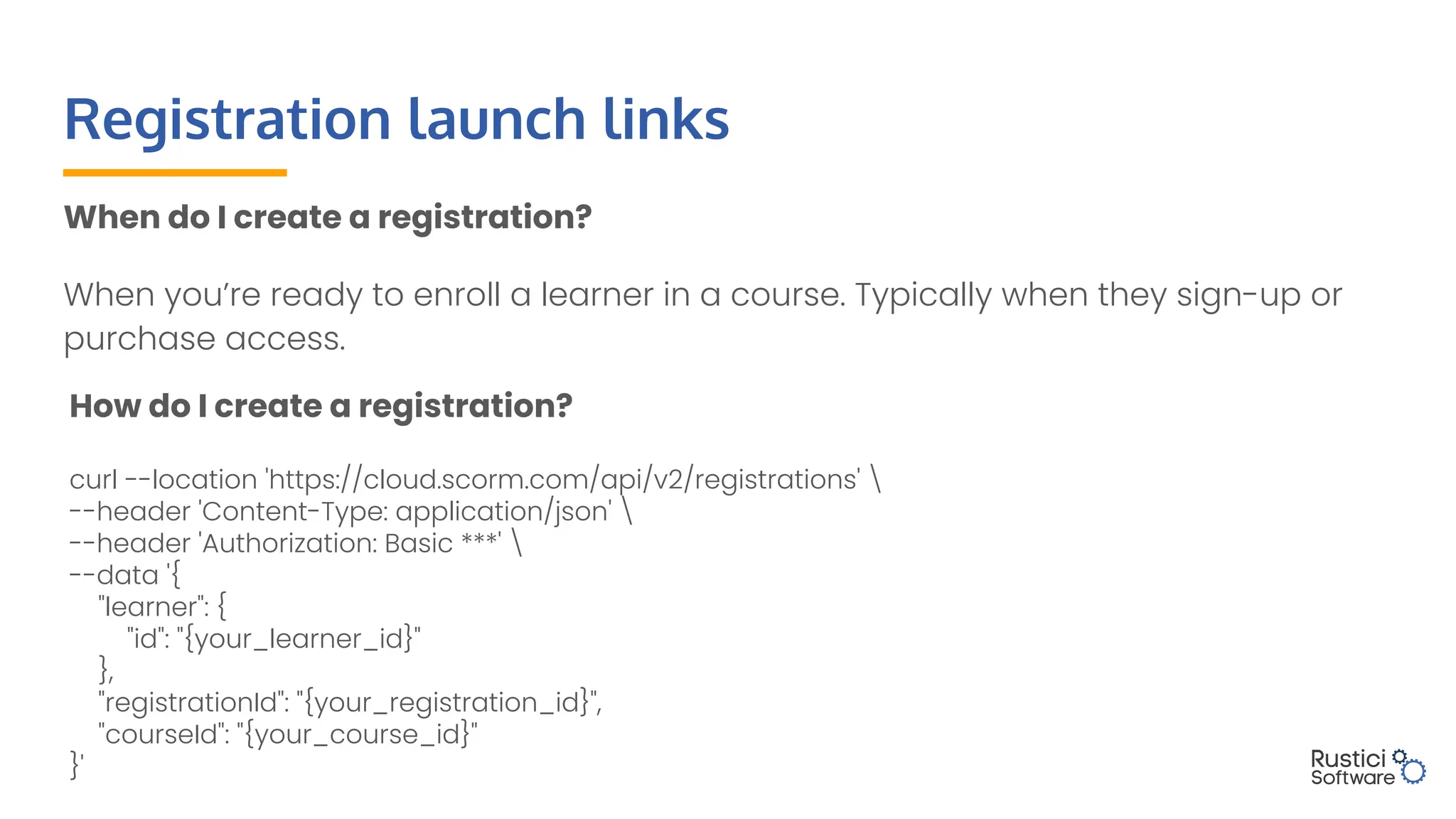 How do I create a registration?
curl --location 'https://cloud.scorm.com/api/v2/registrations' 
--header 'Content-Type: application/json' 
--header 'Authorization: Basic ***' 
--data '{
"learner": {
"id": "{your_learner_id}"
},
"registrationId": "{your_registration_id}",
"courseId": "{your_course_id}"
}'
Registration launch links
When do I create a registration?
When you’re ready to enroll a learner in a course. Typically when they sign-up or
purchase access.
 