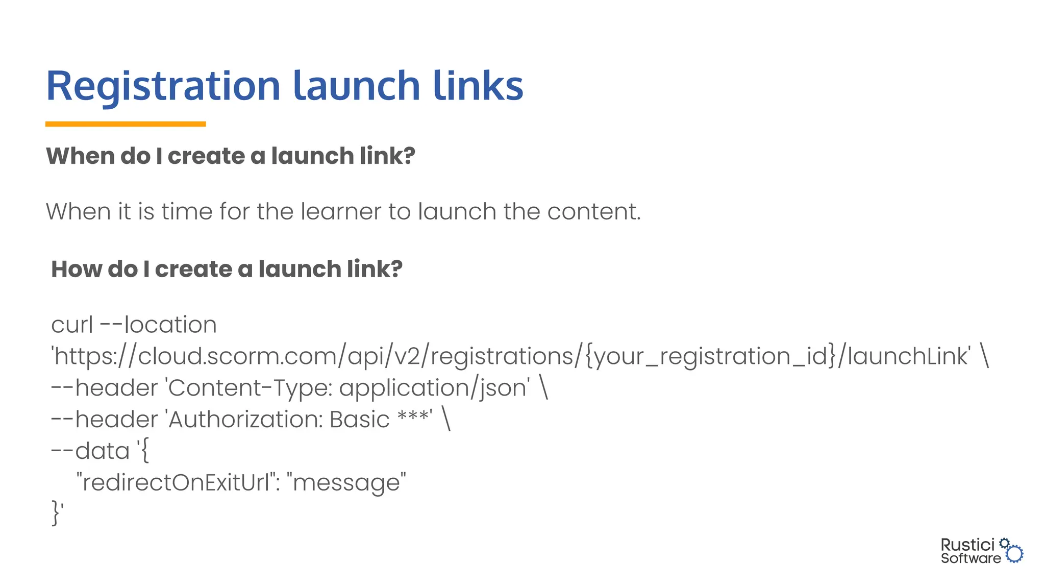 Registration launch links
When do I create a launch link?
When it is time for the learner to launch the content.
How do I create a launch link?
curl --location
'https://cloud.scorm.com/api/v2/registrations/{your_registration_id}/launchLink' 
--header 'Content-Type: application/json' 
--header 'Authorization: Basic ***' 
--data '{
"redirectOnExitUrl": "message"
}'
 