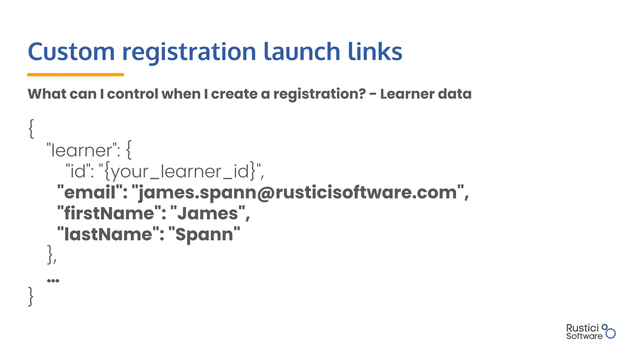 Custom registration launch links
What can I control when I create a registration? - Learner data
{
"learner": {
"id": "{your_learner_id}",
"email": "james.spann@rusticisoftware.com",
"firstName": "James",
"lastName": "Spann"
},
…
}
 