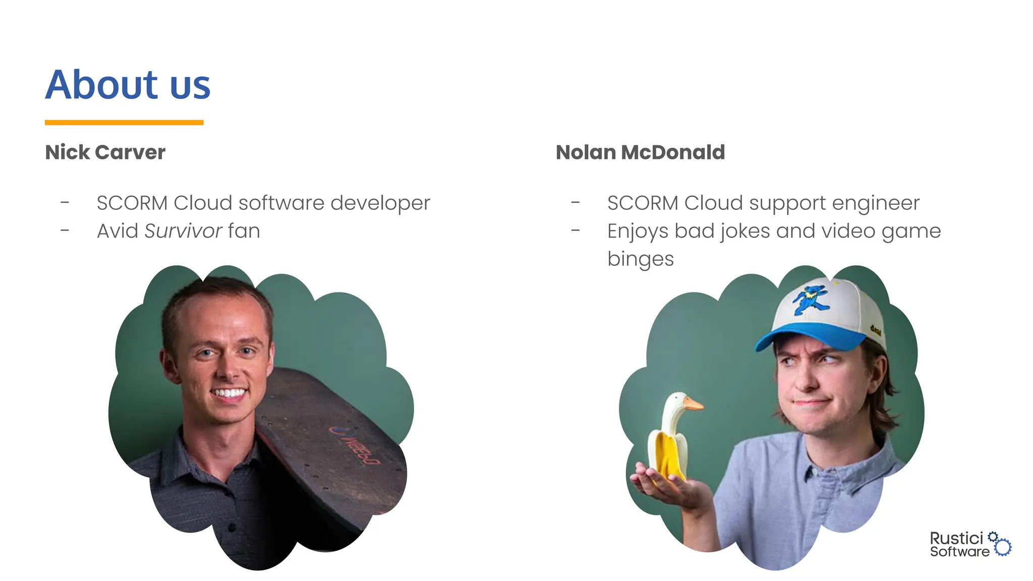 About us
Nick Carver
- SCORM Cloud software developer
- Avid Survivor fan
Nolan McDonald
- SCORM Cloud support engineer
- Enjoys bad jokes and video game
binges
 