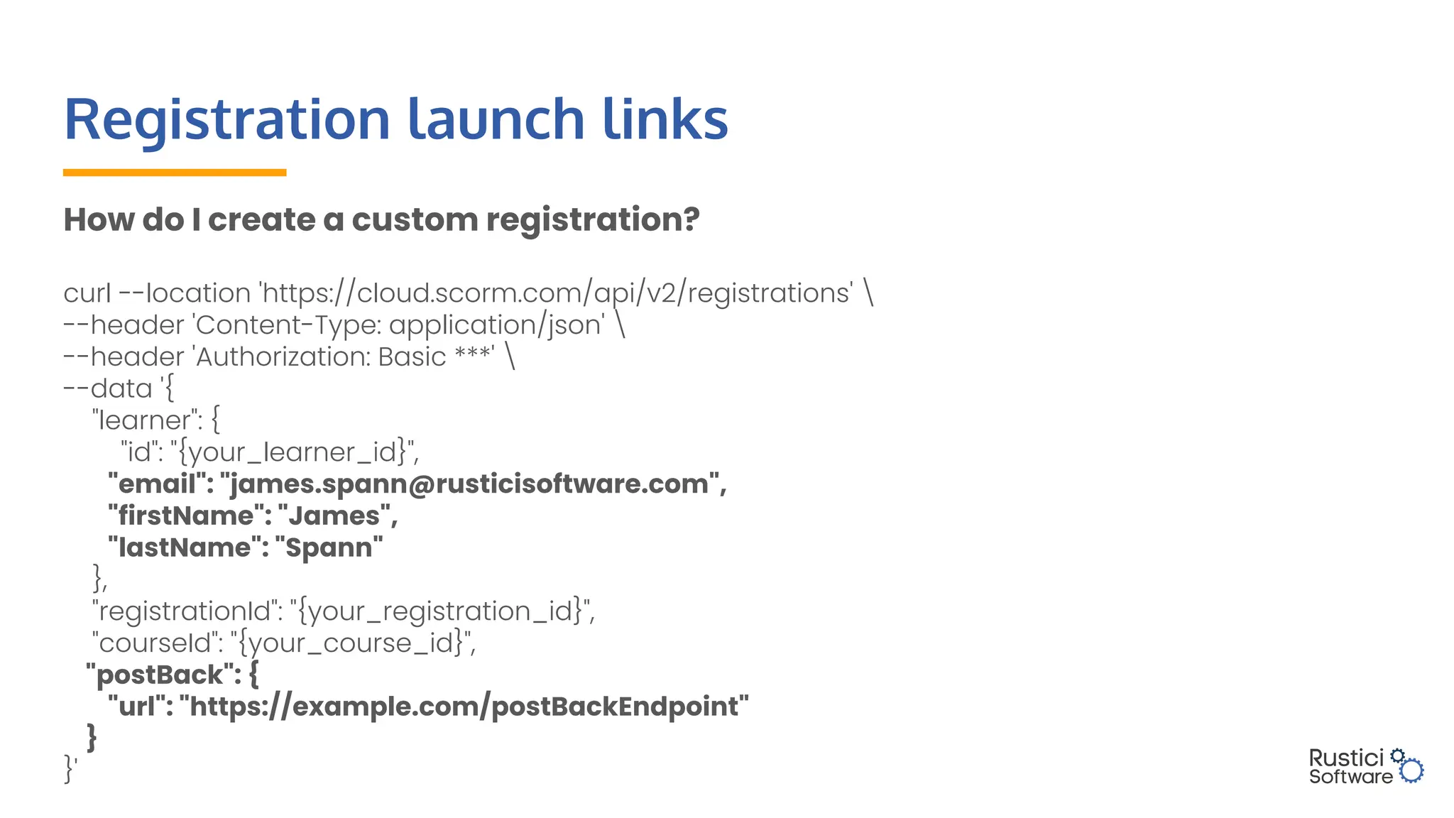 How do I create a custom registration?
curl --location 'https://cloud.scorm.com/api/v2/registrations' 
--header 'Content-Type: application/json' 
--header 'Authorization: Basic ***' 
--data '{
"learner": {
"id": "{your_learner_id}",
"email": "james.spann@rusticisoftware.com",
"firstName": "James",
"lastName": "Spann"
},
"registrationId": "{your_registration_id}",
"courseId": "{your_course_id}",
"postBack": {
"url": "https://example.com/postBackEndpoint"
}
}'
Registration launch links
 