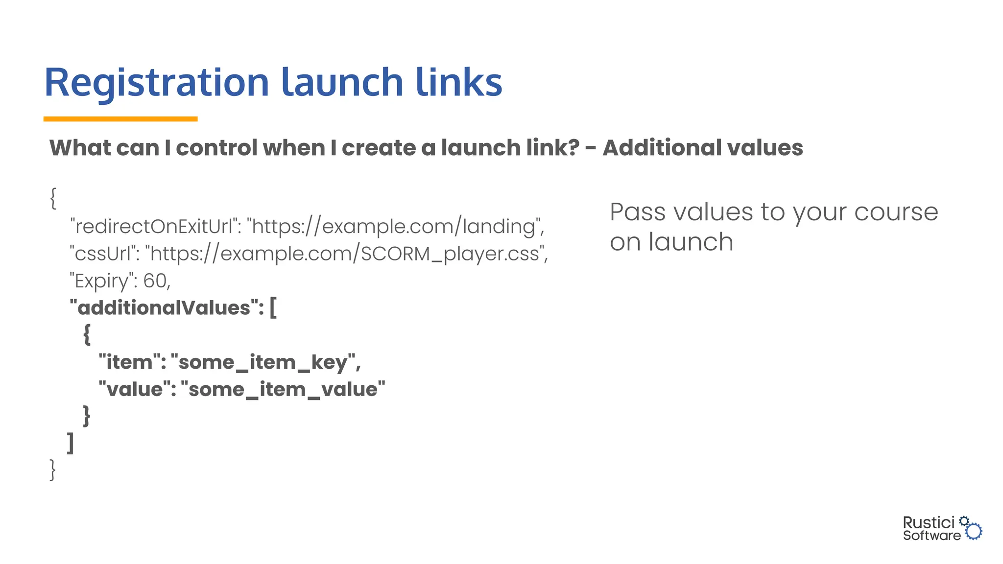 Registration launch links
What can I control when I create a launch link? - Additional values
{
"redirectOnExitUrl": "https://example.com/landing",
"cssUrl": "https://example.com/SCORM_player.css",
"Expiry": 60,
"additionalValues": [
{
"item": "some_item_key",
"value": "some_item_value"
}
]
}
Pass values to your course
on launch
 