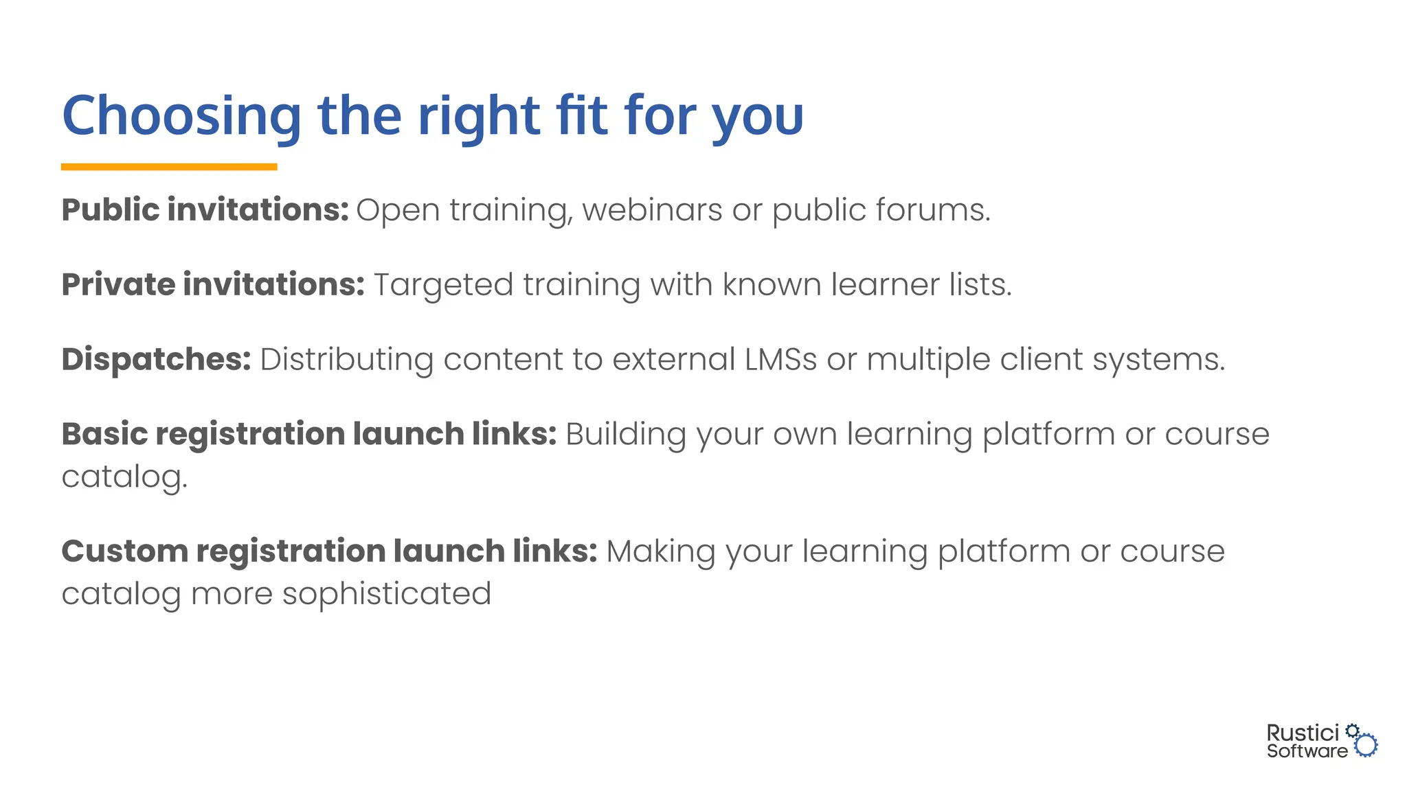 Choosing the right ﬁt for you
Public invitations: Open training, webinars or public forums.
Private invitations: Targeted training with known learner lists.
Dispatches: Distributing content to external LMSs or multiple client systems.
Basic registration launch links: Building your own learning platform or course
catalog.
Custom registration launch links: Making your learning platform or course
catalog more sophisticated
 