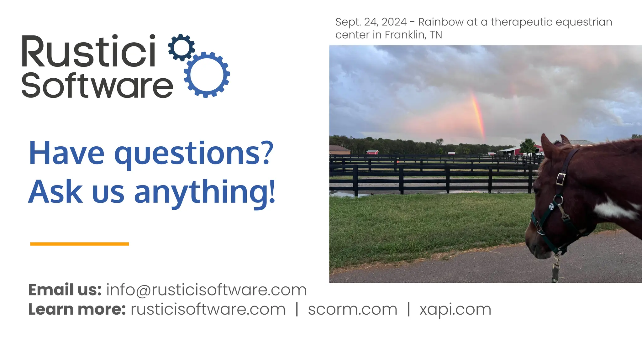Have questions?
Ask us anything!
Email us: info@rusticisoftware.com
Learn more: rusticisoftware.com | scorm.com | xapi.com
Sept. 24, 2024 - Rainbow at a therapeutic equestrian
center in Franklin, TN
 