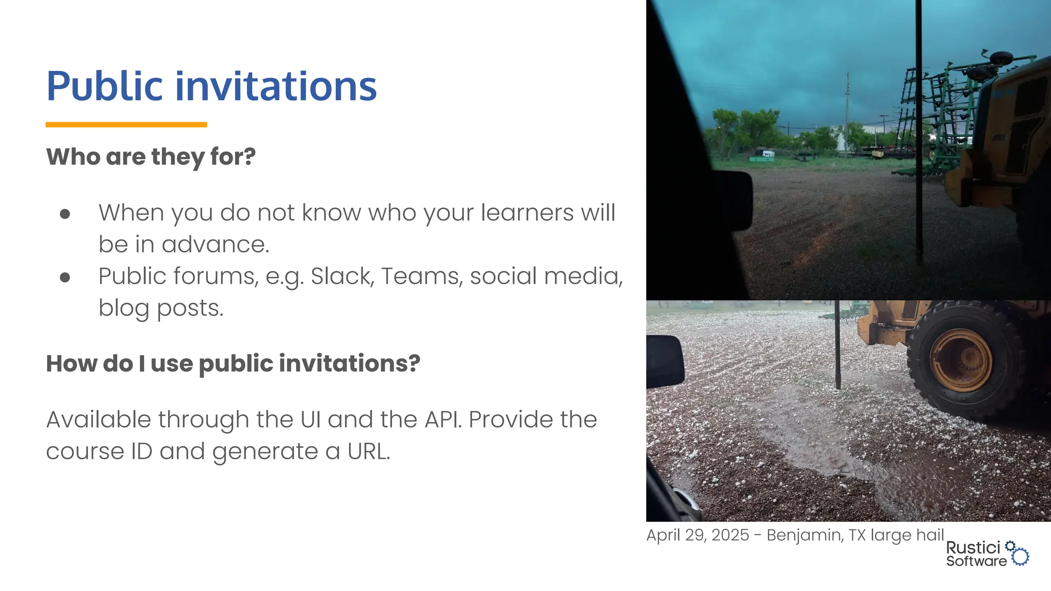Public invitations
Who are they for?
● When you do not know who your learners will
be in advance.
● Public forums, e.g. Slack, Teams, social media,
blog posts.
How do I use public invitations?
Available through the UI and the API. Provide the
course ID and generate a URL.
April 29, 2025 - Benjamin, TX large hail
 