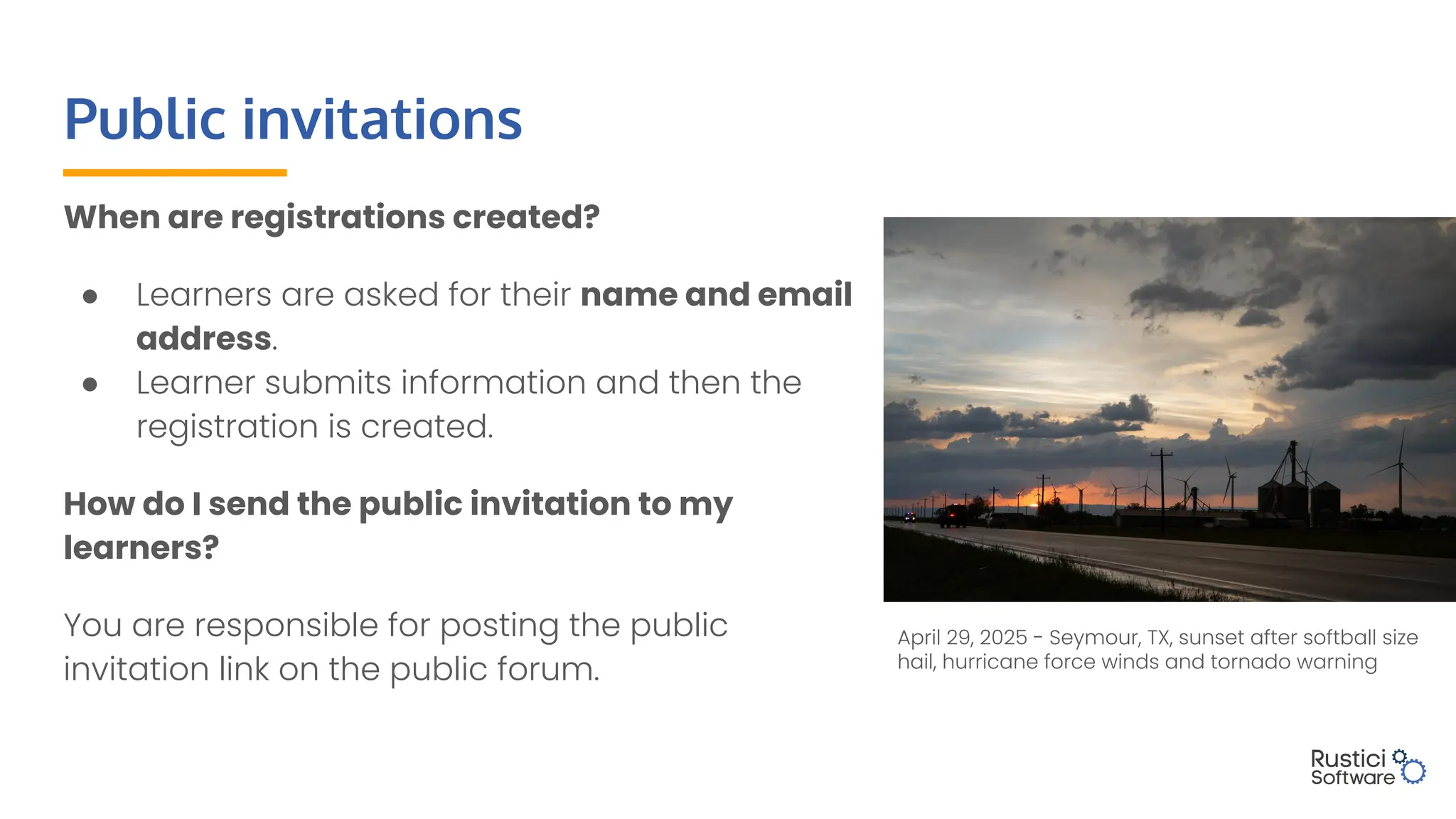 Public invitations
When are registrations created?
● Learners are asked for their name and email
address.
● Learner submits information and then the
registration is created.
How do I send the public invitation to my
learners?
You are responsible for posting the public
invitation link on the public forum.
April 29, 2025 - Seymour, TX, sunset after softball size
hail, hurricane force winds and tornado warning
 