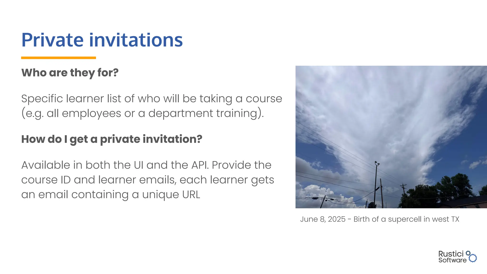 Private invitations
Who are they for?
Specific learner list of who will be taking a course
(e.g. all employees or a department training).
How do I get a private invitation?
Available in both the UI and the API. Provide the
course ID and learner emails, each learner gets
an email containing a unique URL
June 8, 2025 - Birth of a supercell in west TX
 