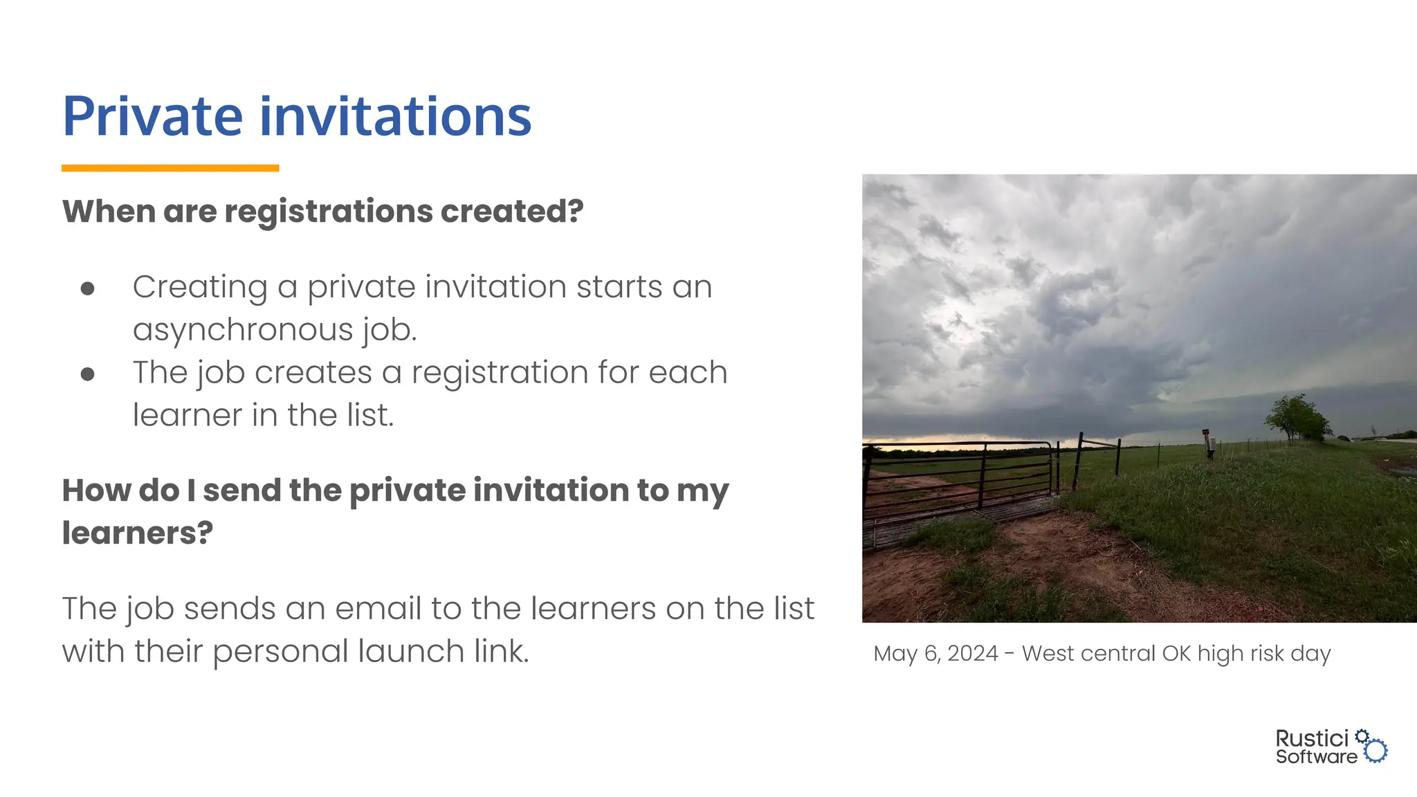 Private invitations
When are registrations created?
● Creating a private invitation starts an
asynchronous job.
● The job creates a registration for each
learner in the list.
How do I send the private invitation to my
learners?
The job sends an email to the learners on the list
with their personal launch link. May 6, 2024 - West central OK high risk day
 
