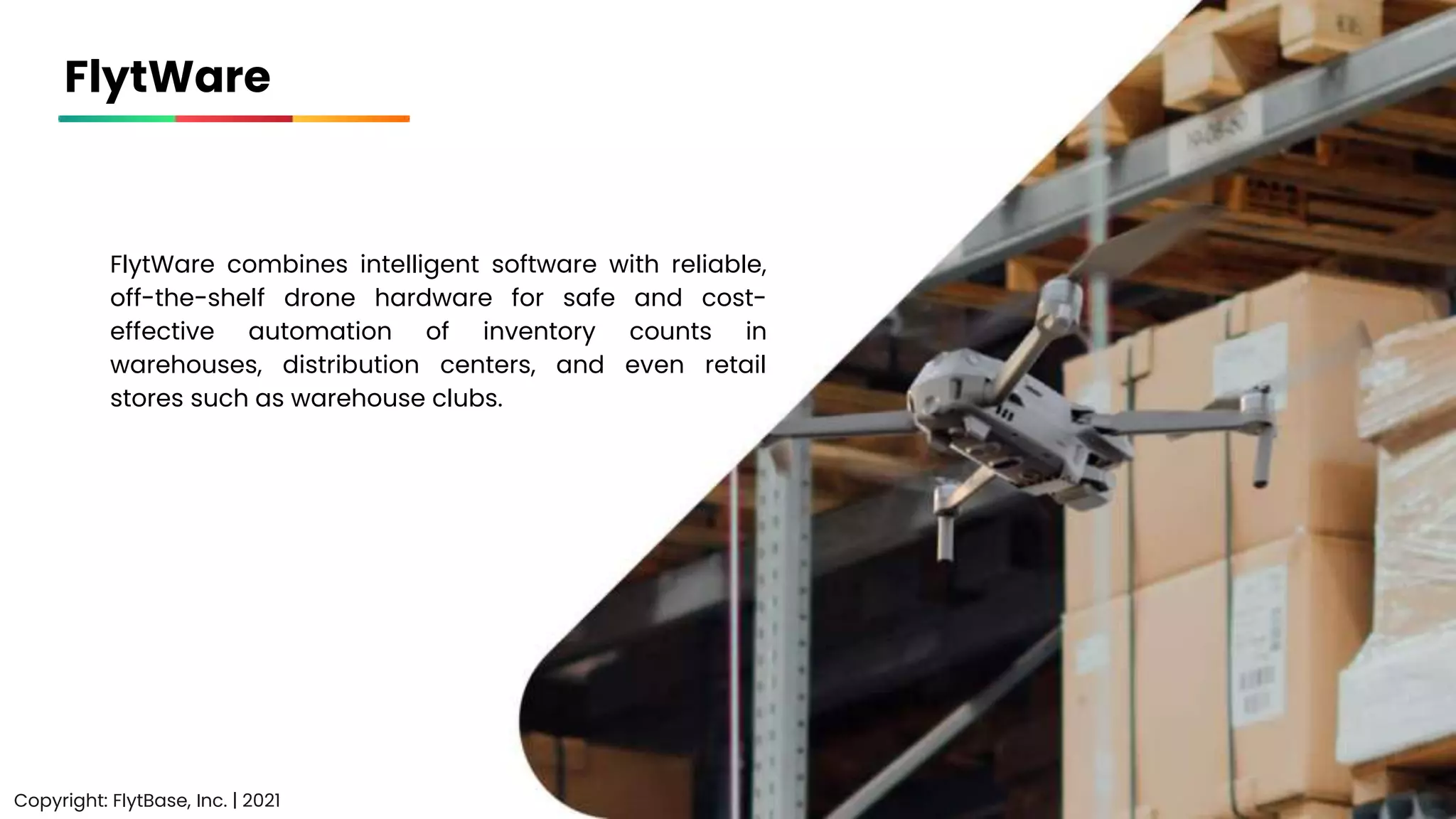 FlytWare
FlytWare combines intelligent software with reliable,
off-the-shelf drone hardware for safe and cost-
effective automation of inventory counts in
warehouses, distribution centers, and even retail
stores such as warehouse clubs.
Copyright: FlytBase, Inc. | 2021
 