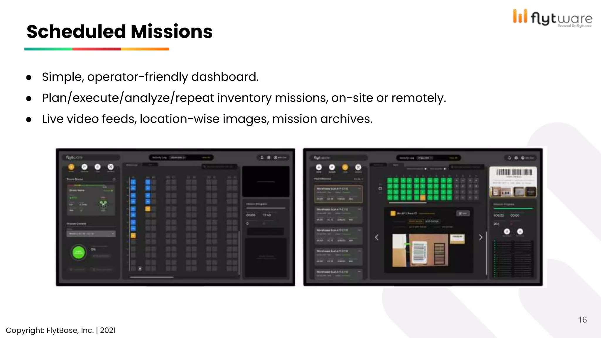 ● Simple, operator-friendly dashboard.
● Plan/execute/analyze/repeat inventory missions, on-site or remotely.
● Live video feeds, location-wise images, mission archives.
Copyright © FlytBase, Inc.
Scheduled Missions
Copyright: FlytBase, Inc. | 2021
16
 