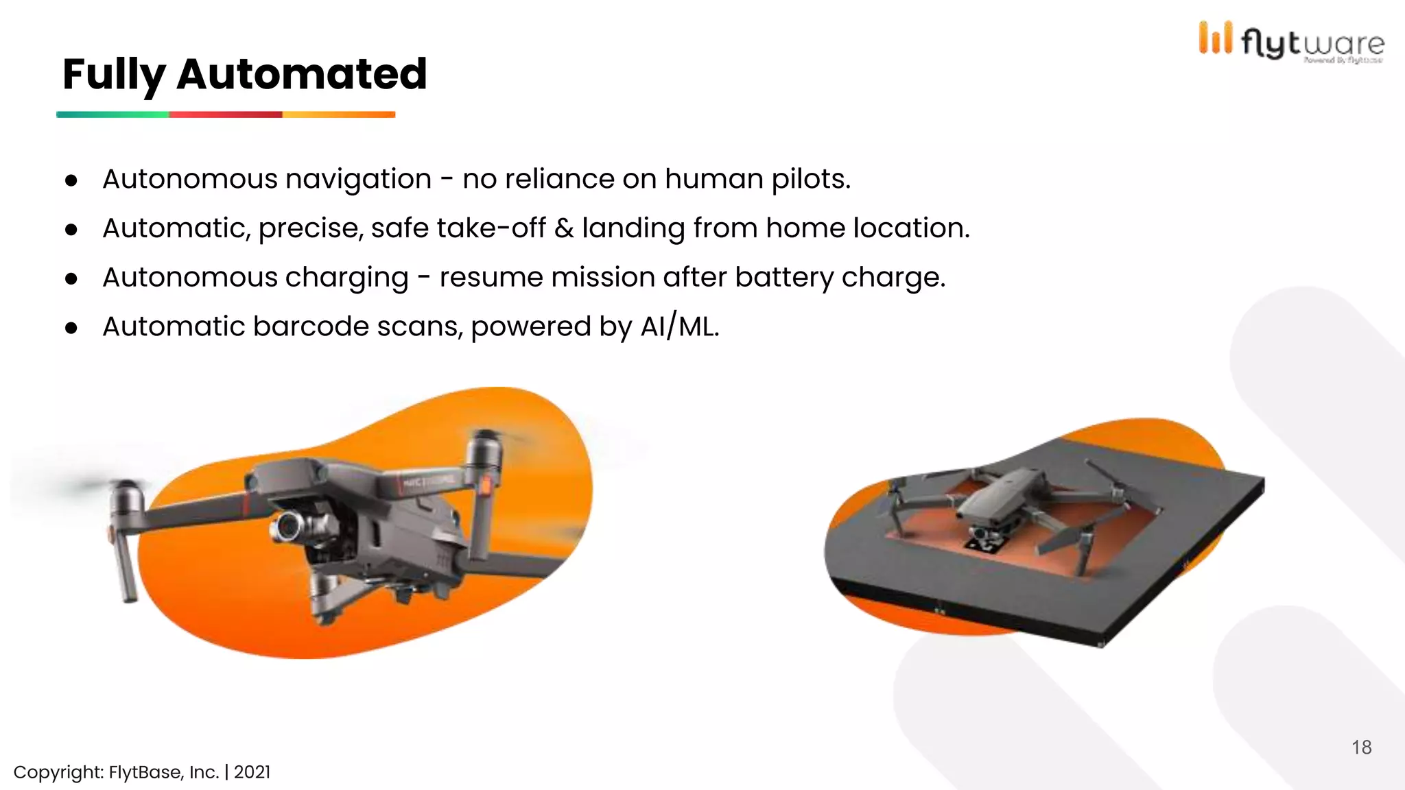 ● Autonomous navigation - no reliance on human pilots.
● Automatic, precise, safe take-off & landing from home location.
● Autonomous charging - resume mission after battery charge.
● Automatic barcode scans, powered by AI/ML.
Copyright © FlytBase, Inc.
Fully Automated
Copyright: FlytBase, Inc. | 2021
18
 
