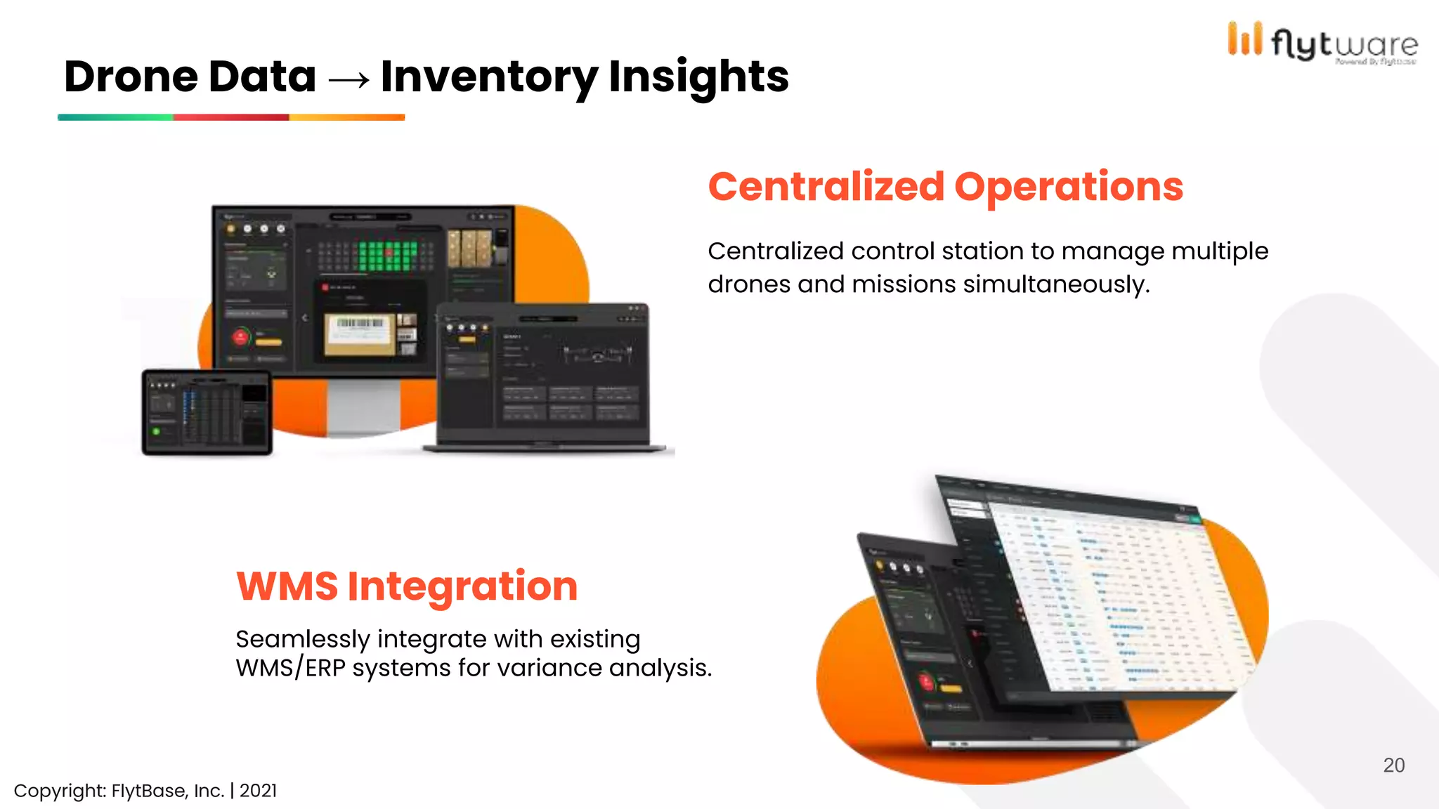 20
Copyright: FlytBase, Inc. | 2021
Seamlessly integrate with existing
WMS/ERP systems for variance analysis.
Centralized control station to manage multiple
drones and missions simultaneously.
Centralized Operations
WMS Integration
Drone Data → Inventory Insights
 