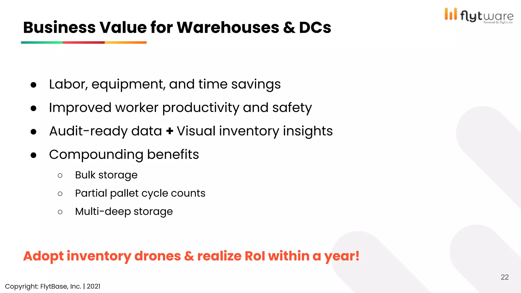 ● Labor, equipment, and time savings
● Improved worker productivity and safety
● Audit-ready data + Visual inventory insights
● Compounding benefits
○ Bulk storage
○ Partial pallet cycle counts
○ Multi-deep storage
Adopt inventory drones & realize RoI within a year!
Business Value for Warehouses & DCs
Copyright: FlytBase, Inc. | 2021
22
 