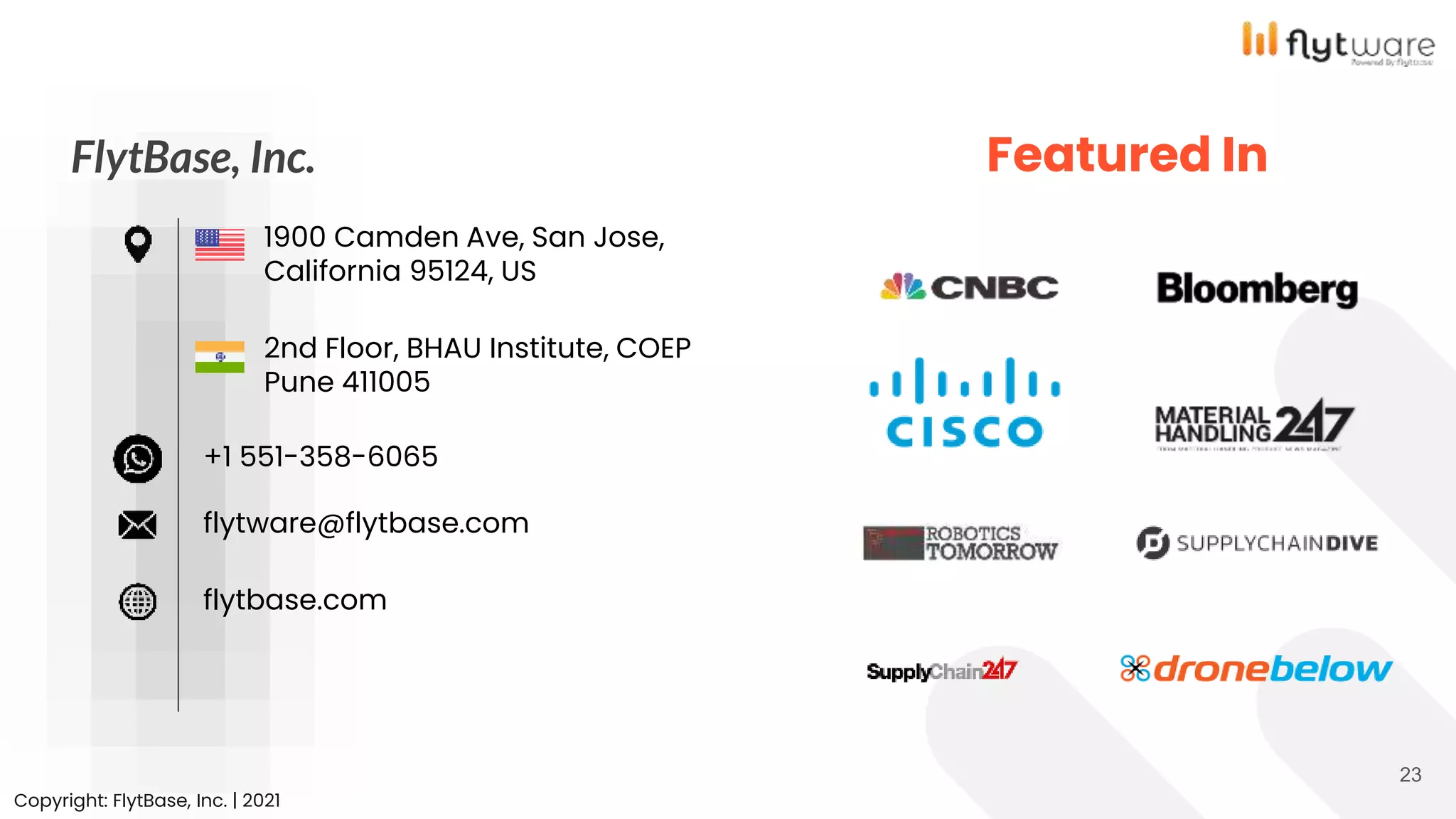 23
Featured In
FlytBase, Inc.
2nd Floor, BHAU Institute, COEP
Pune 411005
1900 Camden Ave, San Jose,
California 95124, US
+1 551-358-6065
flytware@flytbase.com
flytbase.com
Copyright: FlytBase, Inc. | 2021
 