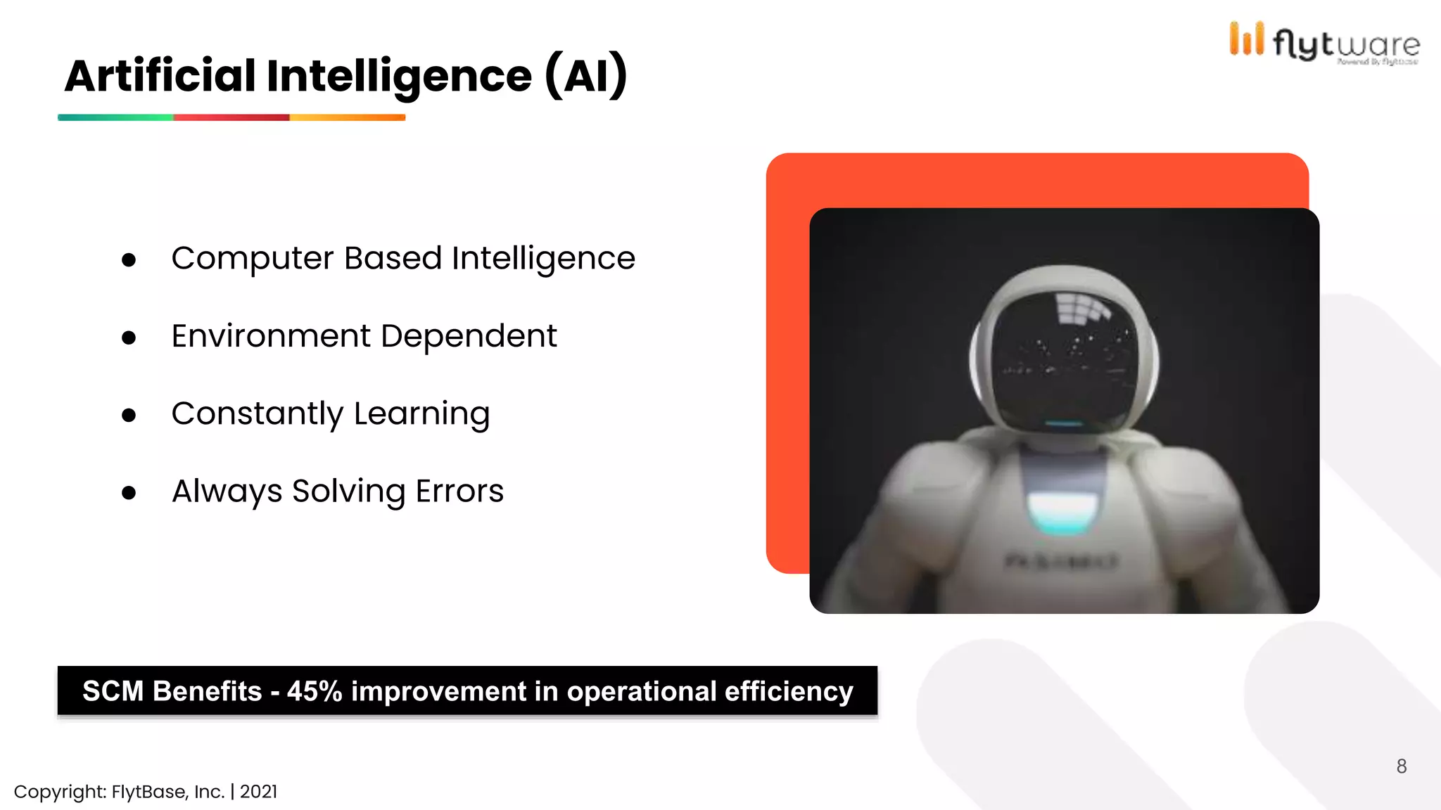 Artificial Intelligence (AI)
Copyright: FlytBase, Inc. | 2021
8
● Computer Based Intelligence
● Environment Dependent
● Constantly Learning
● Always Solving Errors
SCM Benefits - 45% improvement in operational efficiency
 