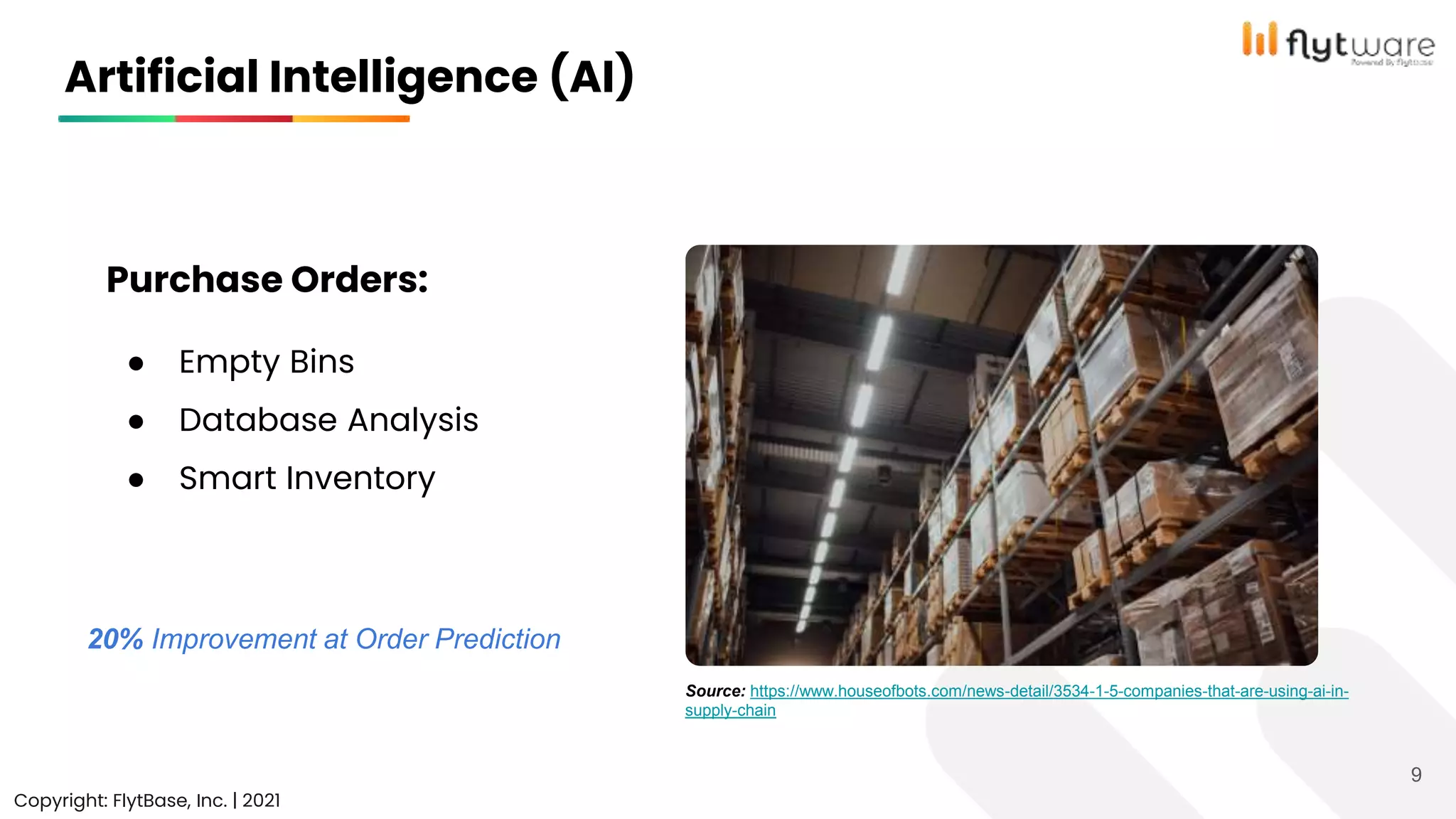Artificial Intelligence (AI)
Copyright: FlytBase, Inc. | 2021
9
Purchase Orders:
● Empty Bins
● Database Analysis
● Smart Inventory
Source: https://www.houseofbots.com/news-detail/3534-1-5-companies-that-are-using-ai-in-
supply-chain
20% Improvement at Order Prediction
 
