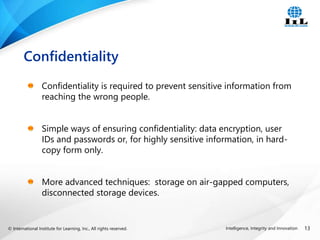 © International Institute for Learning, Inc., All rights reserved. 13
Intelligence, Integrity and Innovation
Confidentiality is required to prevent sensitive information from
reaching the wrong people.
Simple ways of ensuring confidentiality: data encryption, user
IDs and passwords or, for highly sensitive information, in hard-
copy form only.
More advanced techniques: storage on air-gapped computers,
disconnected storage devices.
Confidentiality
 