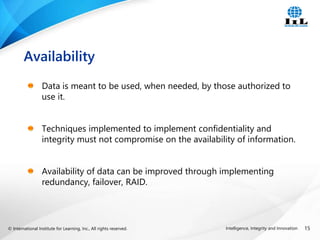 © International Institute for Learning, Inc., All rights reserved. 15
Intelligence, Integrity and Innovation
Data is meant to be used, when needed, by those authorized to
use it.
Techniques implemented to implement confidentiality and
integrity must not compromise on the availability of information.
Availability of data can be improved through implementing
redundancy, failover, RAID.
Availability
 