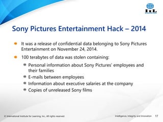 © International Institute for Learning, Inc., All rights reserved. 17
Intelligence, Integrity and Innovation
It was a release of confidential data belonging to Sony Pictures
Entertainment on November 24, 2014.
100 terabytes of data was stolen containing:
Personal information about Sony Pictures’ employees and
their families
E-mails between employees
Information about executive salaries at the company
Copies of unreleased Sony films
Sony Pictures Entertainment Hack – 2014
 