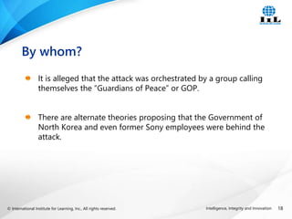 © International Institute for Learning, Inc., All rights reserved. 18
Intelligence, Integrity and Innovation
It is alleged that the attack was orchestrated by a group calling
themselves the “Guardians of Peace” or GOP.
There are alternate theories proposing that the Government of
North Korea and even former Sony employees were behind the
attack.
By whom?
 