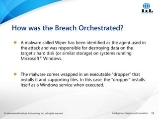 © International Institute for Learning, Inc., All rights reserved. 19
Intelligence, Integrity and Innovation
A malware called Wiper has been identified as the agent used in
the attack and was responsible for destroying data on the
target's hard disk (or similar storage) on systems running
Microsoft® Windows.
The malware comes wrapped in an executable “dropper” that
installs it and supporting files. In this case, the “dropper” installs
itself as a Windows service when executed.
How was the Breach Orchestrated?
 