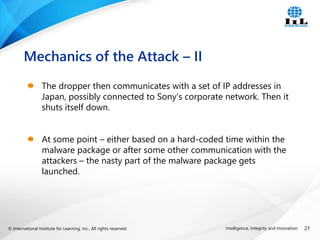 © International Institute for Learning, Inc., All rights reserved. 21
Intelligence, Integrity and Innovation
The dropper then communicates with a set of IP addresses in
Japan, possibly connected to Sony's corporate network. Then it
shuts itself down.
At some point – either based on a hard-coded time within the
malware package or after some other communication with the
attackers – the nasty part of the malware package gets
launched.
Mechanics of the Attack – II
 