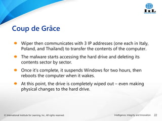 © International Institute for Learning, Inc., All rights reserved. 22
Intelligence, Integrity and Innovation
Wiper then communicates with 3 IP addresses (one each in Italy,
Poland, and Thailand) to transfer the contents of the computer.
The malware starts accessing the hard drive and deleting its
contents sector by sector.
Once it’s complete, it suspends Windows for two hours, then
reboots the computer when it wakes.
At this point, the drive is completely wiped out – even making
physical changes to the hard drive.
Coup de Grâce
 