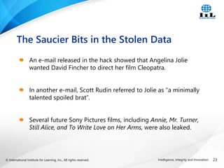 © International Institute for Learning, Inc., All rights reserved. 23
Intelligence, Integrity and Innovation
An e-mail released in the hack showed that Angelina Jolie
wanted David Fincher to direct her film Cleopatra.
In another e-mail, Scott Rudin referred to Jolie as "a minimally
talented spoiled brat“.
Several future Sony Pictures films, including Annie, Mr. Turner,
Still Alice, and To Write Love on Her Arms, were also leaked.
The Saucier Bits in the Stolen Data
 