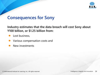 © International Institute for Learning, Inc., All rights reserved. 24
Intelligence, Integrity and Innovation
Industry estimates that the data breach will cost Sony about
Y100 billion, or $1.25 billion from:
Lost business,
Various compensation costs and
New investments
Consequences for Sony
 