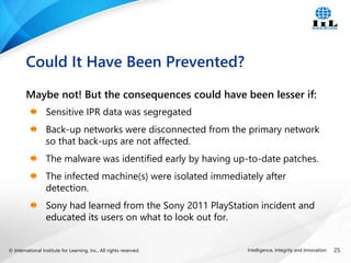 © International Institute for Learning, Inc., All rights reserved. 25
Intelligence, Integrity and Innovation
Maybe not! But the consequences could have been lesser if:
Sensitive IPR data was segregated
Back-up networks were disconnected from the primary network
so that back-ups are not affected.
The malware was identified early by having up-to-date patches.
The infected machine(s) were isolated immediately after
detection.
Sony had learned from the Sony 2011 PlayStation incident and
educated its users on what to look out for.
Could It Have Been Prevented?
 