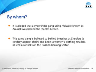 © International Institute for Learning, Inc., All rights reserved. 28
Intelligence, Integrity and Innovation
It is alleged that a cybercrime gang using malware known as
Anunak was behind the Staples breach.
This same gang is believed to behind breaches at Sheplers (a
cowboy apparel chain) and Bebe (a women's clothing retailer),
as well as attacks on the Russian banking sector.
By whom?
 
