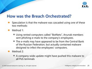 © International Institute for Learning, Inc., All rights reserved. 29
Intelligence, Integrity and Innovation
Speculation is that the malware was cascaded using one of these
two methods:
Method 1:
Using rented computers called “BotNets”, Anunak members
sent phishing e-mails to the company’s employees.
The e-mails may have appeared to be from the Central Bank
of the Russian Federation, but actually contained malware
designed to infect the employees' computers.
Method 2:
A company-wide update might have pushed this malware to
all PoS terminals
How was the Breach Orchestrated?
 