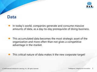 © International Institute for Learning, Inc., All rights reserved. 3
Intelligence, Integrity and Innovation
In today’s world, companies generate and consume massive
amounts of data, as a day-to-day prerequisite of doing business.
This accumulated data becomes the most strategic asset of the
organization and more often than not gives a competitive
advantage in the market.
This critical nature of data makes it the new corporate target!
Data
 