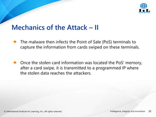© International Institute for Learning, Inc., All rights reserved. 30
Intelligence, Integrity and Innovation
The malware then infects the Point of Sale (PoS) terminals to
capture the information from cards swiped on these terminals.
Once the stolen card information was located the PoS’ memory,
after a card swipe, it is transmitted to a programmed IP where
the stolen data reaches the attackers.
Mechanics of the Attack – II
 