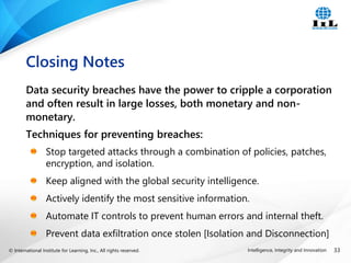 © International Institute for Learning, Inc., All rights reserved. 33
Intelligence, Integrity and Innovation
Data security breaches have the power to cripple a corporation
and often result in large losses, both monetary and non-
monetary.
Techniques for preventing breaches:
Stop targeted attacks through a combination of policies, patches,
encryption, and isolation.
Keep aligned with the global security intelligence.
Actively identify the most sensitive information.
Automate IT controls to prevent human errors and internal theft.
Prevent data exfiltration once stolen [Isolation and Disconnection]
Closing Notes
 