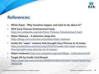 © International Institute for Learning, Inc., All rights reserved. 34
Intelligence, Integrity and Innovation
 White Paper, “Why breaches happen and what to do about it?”
 2014 Sony Pictures Entertainment hack,
http://en.wikipedia.org/wiki/Sony_Pictures_Entertainment_hack
 Wiper Malware – A detection deep dive
http://blogs.cisco.com/security/talos/wiper-malware
 Inside the “wiper” malware that brought Sony Pictures to its knees
http://arstechnica.com/security/2014/12/inside-the-wiper-malware-
that-brought-sony-pictures-to-its-knees/
 Wiper (malware) http://en.wikipedia.org/wiki/Wiper_%28malware%29
 Target Hit by Credit-Card Breach
http://www.wsj.com/articles/SB100014240527023047731045792667432
30242538
References:
 