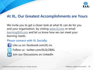 © International Institute for Learning, Inc., All rights reserved. 35
Intelligence, Integrity and Innovation
We invite you to get a closer look at what IIL can do for you
and your organization, by visiting www.iil.com or email
learning@iil.com and let us know how we can meet your
learning needs.
Please connect with IIL Socially:
Like us on: facebook.com/IIL.inc
Follow us: twitter.com/IILGLOBAL
Join our Discussions on LinkedIn
At IIL, Our Greatest Accomplishments are Yours
 