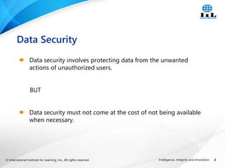 © International Institute for Learning, Inc., All rights reserved. 4
Intelligence, Integrity and Innovation
Data security involves protecting data from the unwanted
actions of unauthorized users.
BUT
Data security must not come at the cost of not being available
when necessary.
Data Security
 