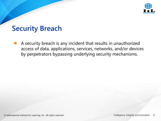 © International Institute for Learning, Inc., All rights reserved. 5
Intelligence, Integrity and Innovation
A security breach is any incident that results in unauthorized
access of data, applications, services, networks, and/or devices
by perpetrators bypassing underlying security mechanisms.
Security Breach
 