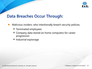 © International Institute for Learning, Inc., All rights reserved. 8
Intelligence, Integrity and Innovation
Malicious insiders: who intentionally breach security policies.
Terminated employees
Company data stored on home computers for career
progression
Industrial espionage
Data Breaches Occur Through:
 