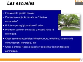 Las escuelas

 Fortalecer la gestión escolar
 Planeación conjunta basada en “diseños
  universales”.
 Prácticas pedagógicas diversificadas.
 Promover cambios de actitud y respeto hacia la
  diversidad.

 Crear escuelas accesibles: infraestructura, mobiliario, sistemas de
  comunicación, tecnología, etc.
 Crear o ampliar Redes de apoyo y conformar comunidades de
  aprendizaje.
 