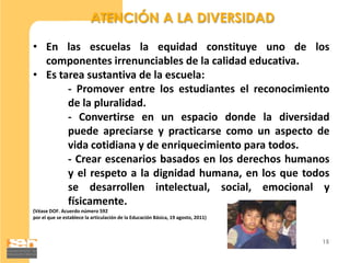 ATENCIÓN A LA DIVERSIDAD

• En las escuelas la equidad constituye uno de los
  componentes irrenunciables de la calidad educativa.
• Es tarea sustantiva de la escuela:
       - Promover entre los estudiantes el reconocimiento
       de la pluralidad.
       - Convertirse en un espacio donde la diversidad
       puede apreciarse y practicarse como un aspecto de
       vida cotidiana y de enriquecimiento para todos.
       - Crear escenarios basados en los derechos humanos
       y el respeto a la dignidad humana, en los que todos
       se desarrollen intelectual, social, emocional y
       físicamente.
(Véase DOF. Acuerdo número 592
por el que se establece la articulación de la Educación Básica, 19 agosto, 2011)



                                                                                   15
 
